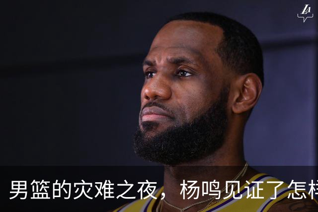 男篮的灾难之夜，杨鸣见证了怎样的“黑暗时刻”？